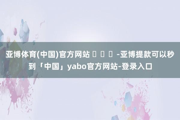 亚博体育(中国)官方网站 ​​​-亚博提款可以秒到「中国」yabo官方网站-登录入口