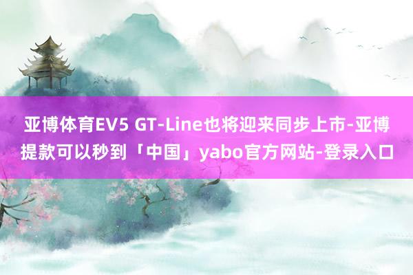亚博体育EV5 GT-Line也将迎来同步上市-亚博提款可以秒到「中国」yabo官方网站-登录入口