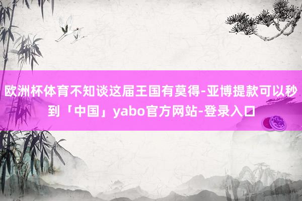 欧洲杯体育不知谈这届王国有莫得-亚博提款可以秒到「中国」yabo官方网站-登录入口