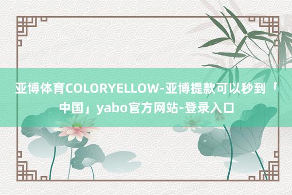 亚博体育COLORYELLOW-亚博提款可以秒到「中国」yabo官方网站-登录入口