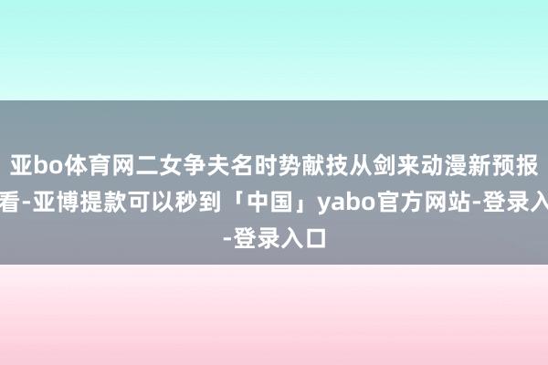 亚bo体育网二女争夫名时势献技从剑来动漫新预报来看-亚博提款可以秒到「中国」yabo官方网站-登录入口