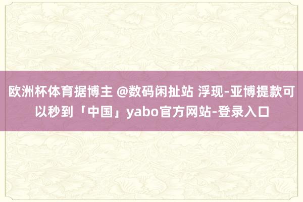 欧洲杯体育据博主 @数码闲扯站 浮现-亚博提款可以秒到「中国」yabo官方网站-登录入口