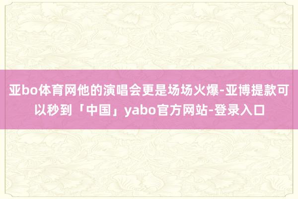 亚bo体育网他的演唱会更是场场火爆-亚博提款可以秒到「中国」yabo官方网站-登录入口