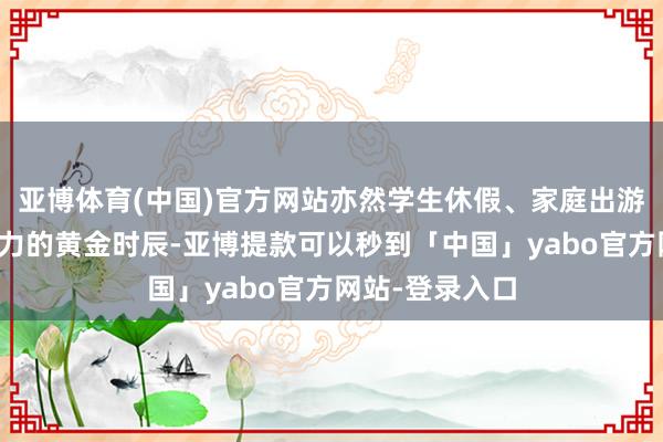 亚博体育(中国)官方网站亦然学生休假、家庭出游等开释消耗活力的黄金时辰-亚博提款可以秒到「中国」yabo官方网站-登录入口