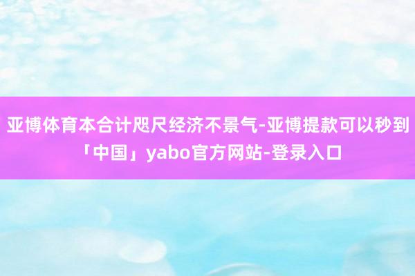 亚博体育本合计咫尺经济不景气-亚博提款可以秒到「中国」yabo官方网站-登录入口