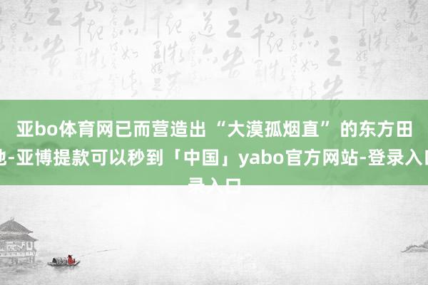 亚bo体育网已而营造出 “大漠孤烟直” 的东方田地-亚博提款可以秒到「中国」yabo官方网站-登录入口