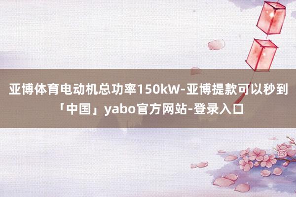 亚博体育电动机总功率150kW-亚博提款可以秒到「中国」yabo官方网站-登录入口