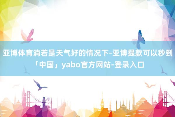 亚博体育淌若是天气好的情况下-亚博提款可以秒到「中国」yabo官方网站-登录入口