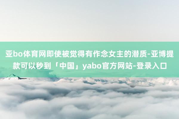 亚bo体育网即使被觉得有作念女主的潜质-亚博提款可以秒到「中国」yabo官方网站-登录入口
