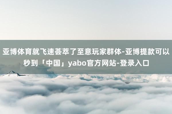 亚博体育就飞速荟萃了至意玩家群体-亚博提款可以秒到「中国」yabo官方网站-登录入口