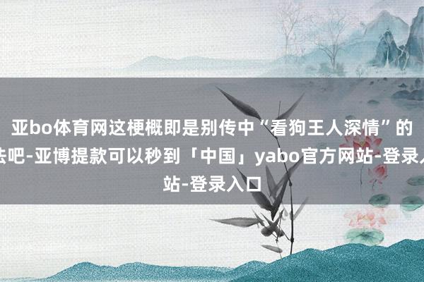 亚bo体育网这梗概即是别传中“看狗王人深情”的看法吧-亚博提款可以秒到「中国」yabo官方网站-登录入口