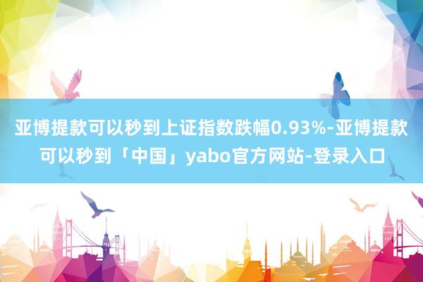 亚博提款可以秒到上证指数跌幅0.93%-亚博提款可以秒到「中国」yabo官方网站-登录入口