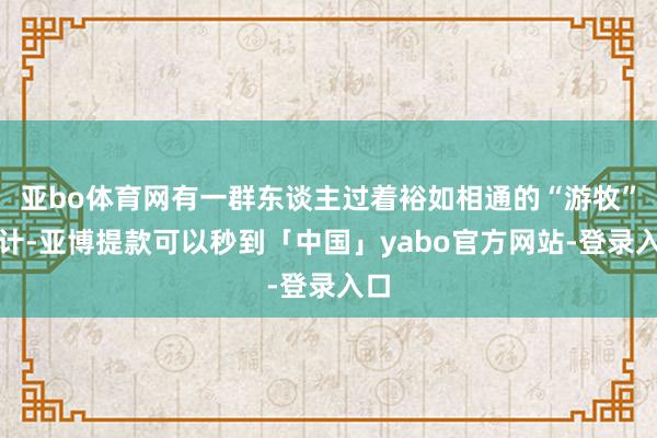 亚bo体育网有一群东谈主过着裕如相通的“游牧”生计-亚博提款可以秒到「中国」yabo官方网站-登录入口