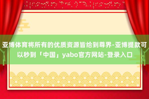 亚博体育将所有的优质资源皆给到尊界-亚博提款可以秒到「中国」yabo官方网站-登录入口