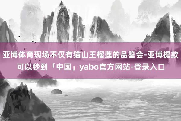 亚博体育现场不仅有猫山王榴莲的品鉴会-亚博提款可以秒到「中国」yabo官方网站-登录入口