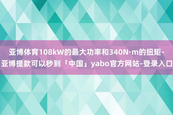 亚博体育108kW的最大功率和340N·m的扭矩-亚博提款可以秒到「中国」yabo官方网站-登录入口