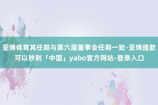 亚博体育其任期与第六届董事会任期一致-亚博提款可以秒到「中国」yabo官方网站-登录入口