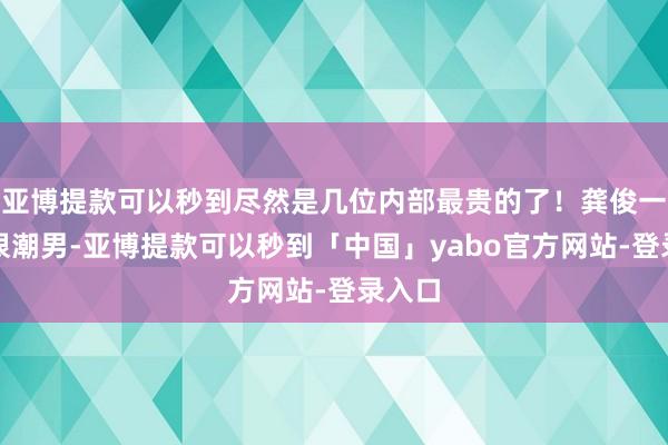 亚博提款可以秒到尽然是几位内部最贵的了！龚俊一看就很潮男-亚博提款可以秒到「中国」yabo官方网站-登录入口