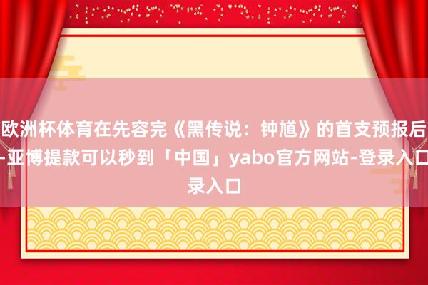 欧洲杯体育在先容完《黑传说：钟馗》的首支预报后-亚博提款可以秒到「中国」yabo官方网站-登录入口