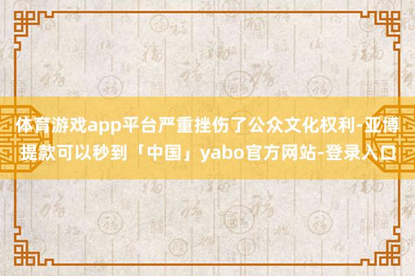 体育游戏app平台严重挫伤了公众文化权利-亚博提款可以秒到「中国」yabo官方网站-登录入口