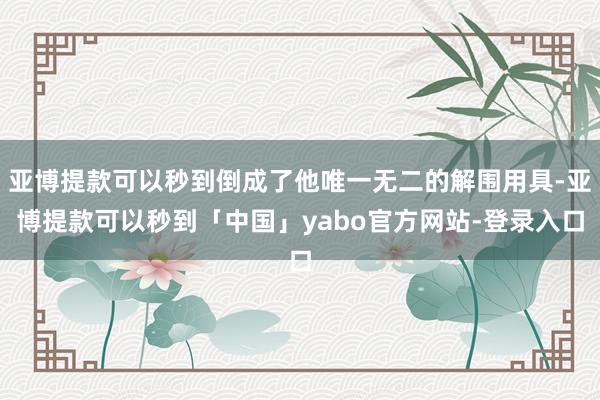 亚博提款可以秒到倒成了他唯一无二的解围用具-亚博提款可以秒到「中国」yabo官方网站-登录入口