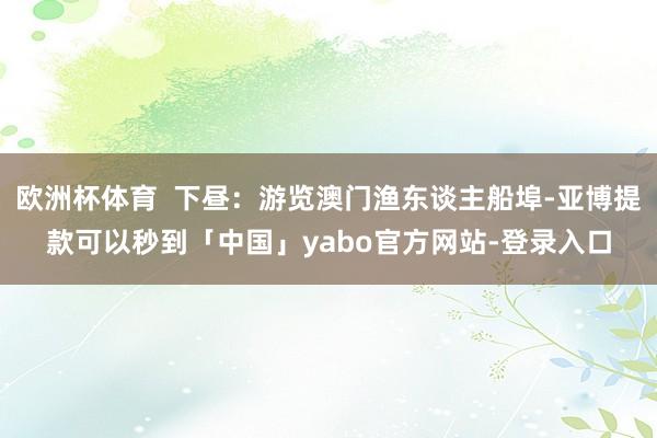 欧洲杯体育  下昼：游览澳门渔东谈主船埠-亚博提款可以秒到「中国」yabo官方网站-登录入口