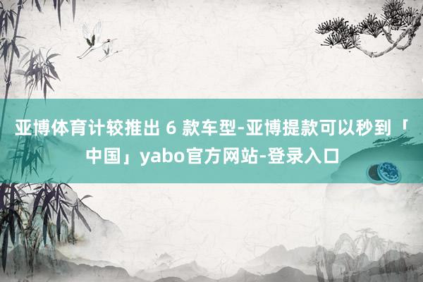 亚博体育计较推出 6 款车型-亚博提款可以秒到「中国」yabo官方网站-登录入口