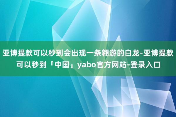 亚博提款可以秒到会出现一条翱游的白龙-亚博提款可以秒到「中国」yabo官方网站-登录入口