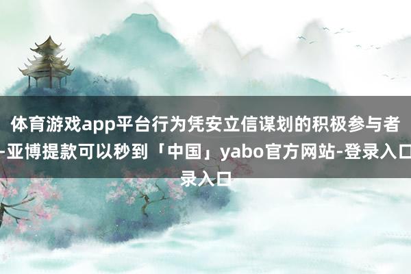 体育游戏app平台行为凭安立信谋划的积极参与者-亚博提款可以秒到「中国」yabo官方网站-登录入口