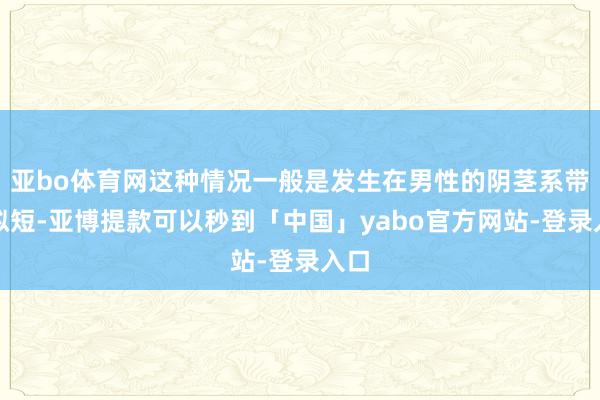 亚bo体育网这种情况一般是发生在男性的阴茎系带比拟短-亚博提款可以秒到「中国」yabo官方网站-登录入口