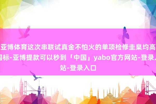 亚博体育这次串联试真金不怕火的单项检修圭臬均高于国标-亚博提款可以秒到「中国」yabo官方网站-登录入口