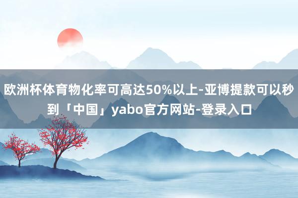 欧洲杯体育物化率可高达50%以上-亚博提款可以秒到「中国」yabo官方网站-登录入口