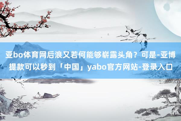 亚bo体育网后浪又若何能够崭露头角？可是-亚博提款可以秒到「中国」yabo官方网站-登录入口