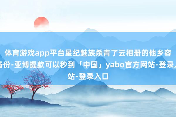体育游戏app平台星纪魅族杀青了云相册的他乡容灾备份-亚博提款可以秒到「中国」yabo官方网站-登录入口