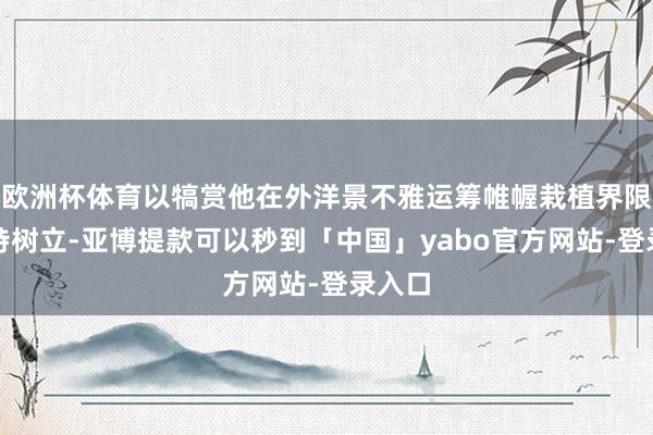 欧洲杯体育以犒赏他在外洋景不雅运筹帷幄栽植界限的独特树立-亚博提款可以秒到「中国」yabo官方网站-登录入口