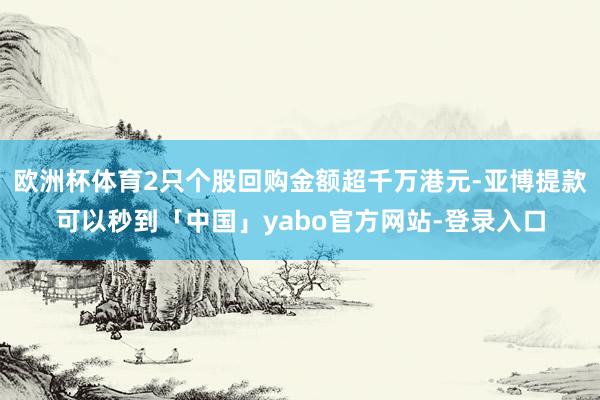 欧洲杯体育2只个股回购金额超千万港元-亚博提款可以秒到「中国」yabo官方网站-登录入口