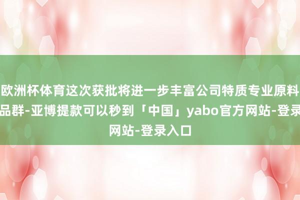 欧洲杯体育这次获批将进一步丰富公司特质专业原料药居品群-亚博提款可以秒到「中国」yabo官方网站-登录入口