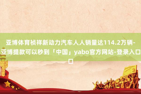 亚博体育祯祥新动力汽车人人销量达114.2万辆-亚博提款可以秒到「中国」yabo官方网站-登录入口