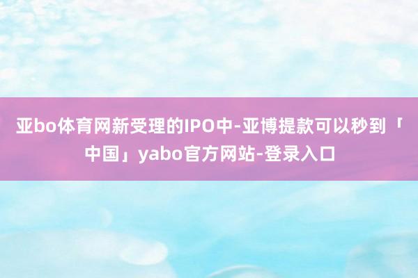 亚bo体育网　　新受理的IPO中-亚博提款可以秒到「中国」yabo官方网站-登录入口