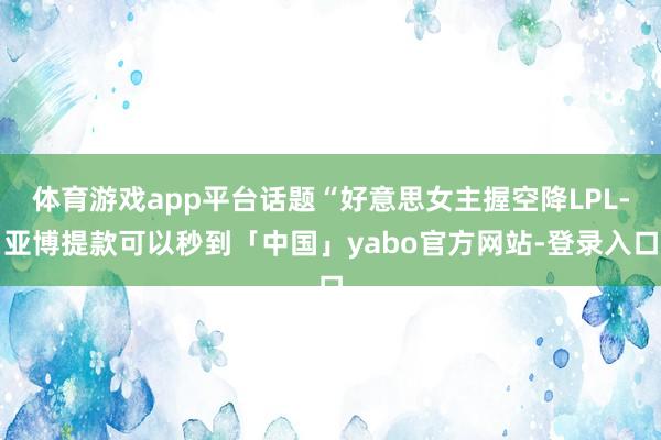 体育游戏app平台话题“好意思女主握空降LPL-亚博提款可以秒到「中国」yabo官方网站-登录入口
