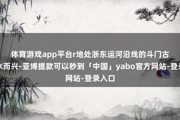体育游戏app平台r　　地处浙东运河沿线的斗门古镇因水而兴-亚博提款可以秒到「中国」yabo官方网站-登录入口