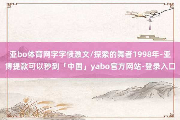 亚bo体育网字字愤激文/探索的舞者1998年-亚博提款可以秒到「中国」yabo官方网站-登录入口