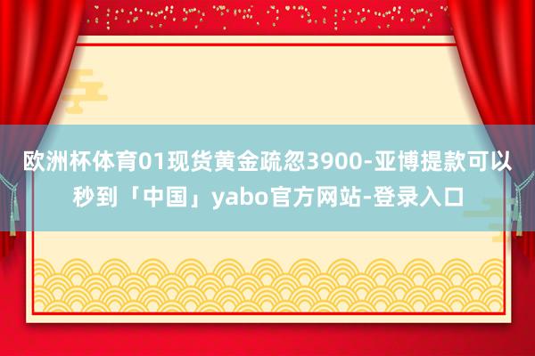 欧洲杯体育01现货黄金疏忽3900-亚博提款可以秒到「中国」yabo官方网站-登录入口