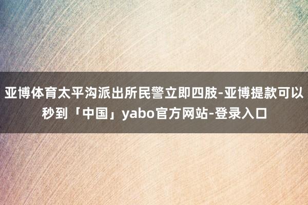 亚博体育太平沟派出所民警立即四肢-亚博提款可以秒到「中国」yabo官方网站-登录入口