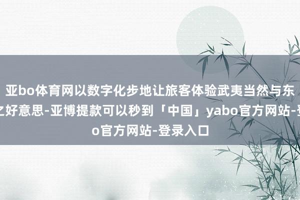 亚bo体育网以数字化步地让旅客体验武夷当然与东谈主文之好意思-亚博提款可以秒到「中国」yabo官方网站-登录入口