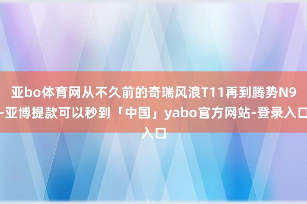 亚bo体育网从不久前的奇瑞风浪T11再到腾势N9-亚博提款可以秒到「中国」yabo官方网站-登录入口