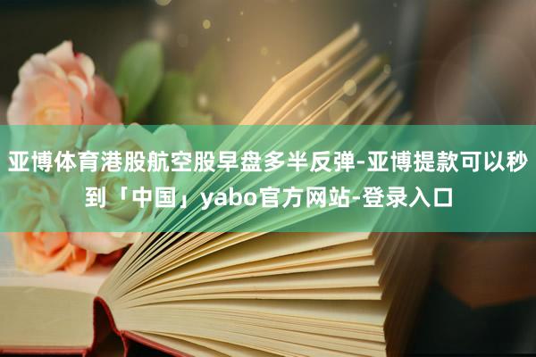 亚博体育港股航空股早盘多半反弹-亚博提款可以秒到「中国」yabo官方网站-登录入口