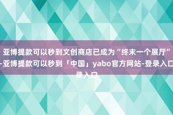 亚博提款可以秒到文创商店已成为“终末一个展厅”-亚博提款可以秒到「中国」yabo官方网站-登录入口