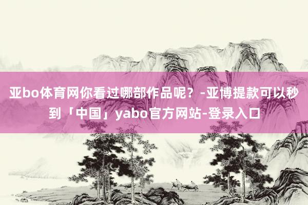 亚bo体育网你看过哪部作品呢？-亚博提款可以秒到「中国」yabo官方网站-登录入口