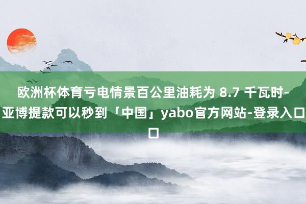 欧洲杯体育亏电情景百公里油耗为 8.7 千瓦时-亚博提款可以秒到「中国」yabo官方网站-登录入口